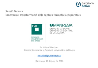 Sessió Tècnica
Innovació i transformació dels centres formatius corporatius
Dr. Valentí Martínez.
Director General de la Fundació Universitària del Bages
vmartinez@umanresa.cat
Barcelona, 13 de juny de 2016
 