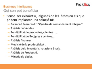 Business Intelligence
Qui sen pot beneficiar
• Sense ser exhaustiu, algunes de les àrees en els que
  podem implantar una solució BI:
   –   Balanced Scorecard o “Quadre de comandament integral”
   –   Anàlisis de Véndes.
   –   Rendibilitat de productes, clientes.....
   –   Rendibilitat de Botigues / centres....
   –   Anàlisis financer.
   –   Medició de la productivitat .
   –   Anàlisis dels Inventaris, rotacions Stock.
   –   Anàlisis de Producció.
   –   Mineria de dades.
 