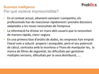 Business Intelligence
Per què esdevé imprescindible?
• En el context actual, altament canviant i competitiu, els
  professionals han de reaccionar ràpidament i prendre decisions
  adaptades a les noves necessitats de l’empresa.
• La informació ha d’estar en mans dels usuaris que la necessiten
  de manera ràpida, clara i segura.
• En una primera fase d’anàlisi de dades, les empreses han emprat
  l’excel com a solució propera i assequible, però el seu potencial
  de càlcul, contrasta amb la incertesa a l’hora de manipular-les, la
  manca de filtres de seguretat, les dificultats per gestionar
  múltiples versions, dificultats per la seva distribució, ....
 