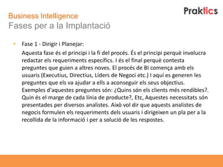 Business Intelligence
Fases per a la Implantació

 •   Fase 1 - Dirigir i Planejar:
     Aquesta fase és el principi i la fi del procés. És el principi perquè involucra
     redactar els requeriments específics. I és el final perquè contesta
     preguntes que guien a altres noves. El procés de BI comença amb els
     usuaris (Executius, Directius, Líders de Negoci etc.) I aquí es generen les
     preguntes que els va ajudar a ells a aconseguir els seus objectius.
     Exemples d'aquestes preguntes són: ¿Quins són els clients més rendibles?.
     Quin és el marge de cada línia de producte?, Etc, Aquestes necessitats són
     presentades per diversos analistes. Això vol dir que aquests analistes de
     negocis formulen els requeriments dels usuaris i dirigeixen un pla per a la
     recollida de la informació i per a solució de les respostes.
 