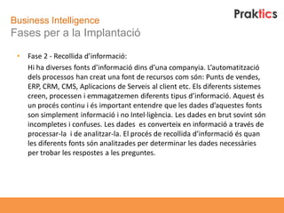 Business Intelligence
Fases per a la Implantació

 •   Fase 2 - Recollida d’informació:
     Hi ha diverses fonts d’informació dins d’una companyia. L’automatització
     dels processos han creat una font de recursos com són: Punts de vendes,
     ERP, CRM, CMS, Aplicacions de Serveis al client etc. Els diferents sistemes
     creen, processen i emmagatzemen diferents tipus d’informació. Aquest és
     un procés continu i és important entendre que les dades d’aquestes fonts
     son simplement informació i no Intel·ligència. Les dades en brut sovint són
     incompletes i confuses. Les dades es converteix en informació a través de
     processar-la i de analitzar-la. El procés de recollida d’informació és quan
     les diferents fonts són analitzades per determinar les dades necessàries
     per trobar les respostes a les preguntes.
 