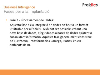 Business Intelligence
Fases per a la Implantació

 • Fase 3 - Processament de Dades:
   Aquesta fase és la integració de dades en brut a un format
   utilitzable per a l’anàlisi. Això pot ser possible, creant una
   nova base de dades, afegir dades a bases de dades existent o
   consolidant informació. Aquesta fase generalment consisteix
   en l’Extracció, Transformació i Càrrega, Basics en els
   ambients de BI.
 