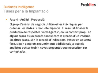 Business Intelligence
Fases per a la Implantació

 • Fase 4 - Anàlisi i Producció:
   El grup d’anàlisi de negocis utilitza eines i tècniques per
   ordenar les dades i crear intel·ligència. El resultat final és la
   producció de respostes "intel·ligents", en un context propi. En
   alguns casos és un procés simple com la creació d’un informe.
   En altres casos, són la creació d’indicadors. Potser en aquesta
   fase, siguin generats requeriments addicionals ja que els
   analistes potser trobin noves preguntes que necessiten ser
   contestades.
 