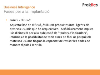 Business Intelligence
Fases per a la Implantació

 • Fase 5 - Difusió:
   Aquesta fase de difusió, és lliurar productes intel ligents als
   diversos usuaris que ho requereixen. Això bàsicament implica
   l'ús d'eines BI per a la publicació de "taulers d'indicadors",
   informes o la possibilitat de tenir eines de fàcil ús perquè els
   mateixos usuaris tinguin la capacitat de revisar les dades de
   manera ràpida i senzilla.
 