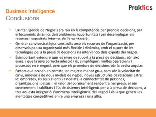 Business Intelligence
Conclusions
 •   La Intel.ligència de Negocis ara rau en la competència per prendre decisions, per
     enfocaments dinàmics dels problemes i oportunitats i per desenvolupar els
     recursos i capacitats internes de l’organització.
 •   Generar canvis estratègics construïts amb els recursos de l’organització, per
     desenvolupa una organització més flexible i dinàmica, amb el suport de les
     tecnologies per a la presa de decisions i la intervenció dels experts del negoci.
 •   És important entendre que les eines de suport a la presa de decisions, són això,
     eines, i que la seva correcta selecció i ús, simplifiquen moltes operacions i
     processos en el negoci, però que els prenedors de decisions són la pedra angular.
 •   Factors que prenen en compte, en major o menor grau, com són la velocitat de
     canvi, innovació de nous models de negoci, noves estructures de relacions entre
     les empreses, els seus clients i associats, la connectivitat de persones,
     organitzacions i països, i el valor del coneixement resident a l’empresa, el seu
     coneixement i habilitats i l'ús de sistemes intel·ligents per a la presa de decisions, a
     tota aquesta integració s’anomena Intel·ligència del Negoci i és la que genera les
     avantatges competitives entre una empresa i una altra.
 