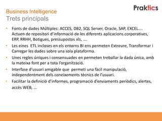 Business Intelligence
Trets principals
•   Fonts de dades Múltiples: ACCES, DB2, SQL Server, Oracle, SAP, EXCEL....
    Actuen de repositori d’informació de les diferents aplicacions corporatives,
    ERP, RRHH, Botigues, pressupostos xls, ….
•   Les eines ETL incloses en els entorns BI ens permeten Extreure, Transformar i
    Carregar les dades sobre una sola plataforma.
•   Unes regles úniques i consensuades en permeten treballar la dada única, amb
    la mateixa font per a tota l’organització.
•   Interfase d’usuari amigable que permeti una fàcil manipulació,
    independentment dels coneixements tècnics de l’usuari.
•   Facilitar la definició d’informes, programació d’enviaments periòdics, alertes,
    accés WEB, ...
 