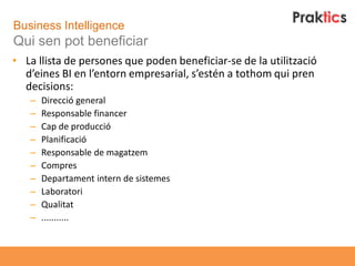 Business Intelligence
Qui sen pot beneficiar
• La llista de persones que poden beneficiar-se de la utilització
  d’eines BI en l’entorn empresarial, s’estén a tothom qui pren
  decisions:
   –   Direcció general
   –   Responsable financer
   –   Cap de producció
   –   Planificació
   –   Responsable de magatzem
   –   Compres
   –   Departament intern de sistemes
   –   Laboratori
   –   Qualitat
   –   ...........
 