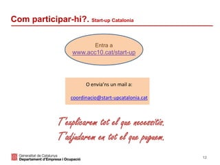 12
Com participar-hi?. Start-up Catalonia
Entra a
www.acc10.cat/start-up
O envia’ns un mail a:
coordinacio@start-upcatalonia.cat
T’explicarem tot el que necessitis.
T’adjudarem en tot el que puguem.
 