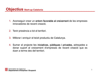 Objectius Start-up Catalonia
1. Aconseguir crear un entorn favorable al creixement de les empreses
innovadores de recent creació.
2. Tenir presència a tot el territori.
3. Millorar i enriquir el teixit productiu de Catalunya.
4. Sumar al projecte les iniciatives, públiques i privades, adreçades a
donar suport al creixement d’empreses de recent creació que es
duen a terme des del territori.
3
 