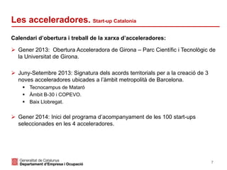7
Calendari d’obertura i treball de la xarxa d’acceleradores:
 Gener 2013: Obertura Acceleradora de Girona – Parc Científic i Tecnològic de
la Universitat de Girona.
 Juny-Setembre 2013: Signatura dels acords territorials per a la creació de 3
noves acceleradores ubicades a l’àmbit metropolità de Barcelona.
 Tecnocampus de Mataró
 Àmbit B-30 i COPEVO.
 Baix Llobregat.
 Gener 2014: Inici del programa d’acompanyament de les 100 start-ups
seleccionades en les 4 acceleradores.
Les acceleradores. Start-up Catalonia
 