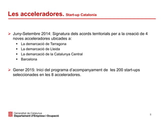 8
 Juny-Setembre 2014: Signatura dels acords territorials per a la creació de 4
noves acceleradores ubicades a:
 La demarcació de Tarragona
 La demarcació de Lleida
 La demarcació de la Catalunya Central
 Barcelona
 Gener 2015: Inici del programa d’acompanyament de les 200 start-ups
seleccionades en les 8 acceleradores.
Les acceleradores. Start-up Catalonia
 