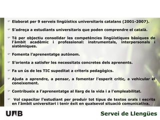 Servei de Llengües Elaborat per 9 serveis lingüístics universitaris catalans (2001-2007).  S’adreça a estudiants universitaris que poden comprendre el català. Té per objectiu consolidar les competències lingüístiques bàsiques de l’àmbit acadèmic i professional: instrumentals, interpersonals i sistèmiques. Fomenta l’aprenentatge autònom. S’orienta a satisfer les necessitats concretes dels aprenents. Fa un ús de les TIC supeditat a criteris pedagògics. Ajuda a aprendre, a pensar, a fomentar l’esperit crític, a vehicular el coneixement. Contribueix a l’aprenentatge al llarg de la vida i a l’empleabilitat. Vol capacitar l’estudiant per produir tot tipus de textos orals i escrits en l’àmbit universitari i tenir èxit en qualsevol situació comunicativa. 