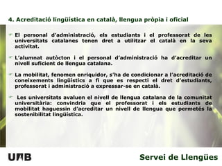 4. Acreditació lingüística en català, llengua pròpia i oficial Servei de Llengües El personal d’administració, els estudiants i el professorat de les universitats catalanes tenen dret a utilitzar el català en la seva activitat. L’alumnat autòcton i el personal d’administració ha d’acreditar un nivell suficient de llengua catalana.  La mobilitat, fenomen enriquidor, s’ha de condicionar a l’acreditació de coneixements lingüístics a fi que es respecti el dret d’estudiants, professorat i administració a expressar-se en català.  Les universitats avaluen el nivell de llengua catalana de la comunitat universitària: convindria que el professorat i els estudiants de mobilitat haguessin d’acreditar un nivell de llengua que permetés la sostenibilitat lingüística. 
