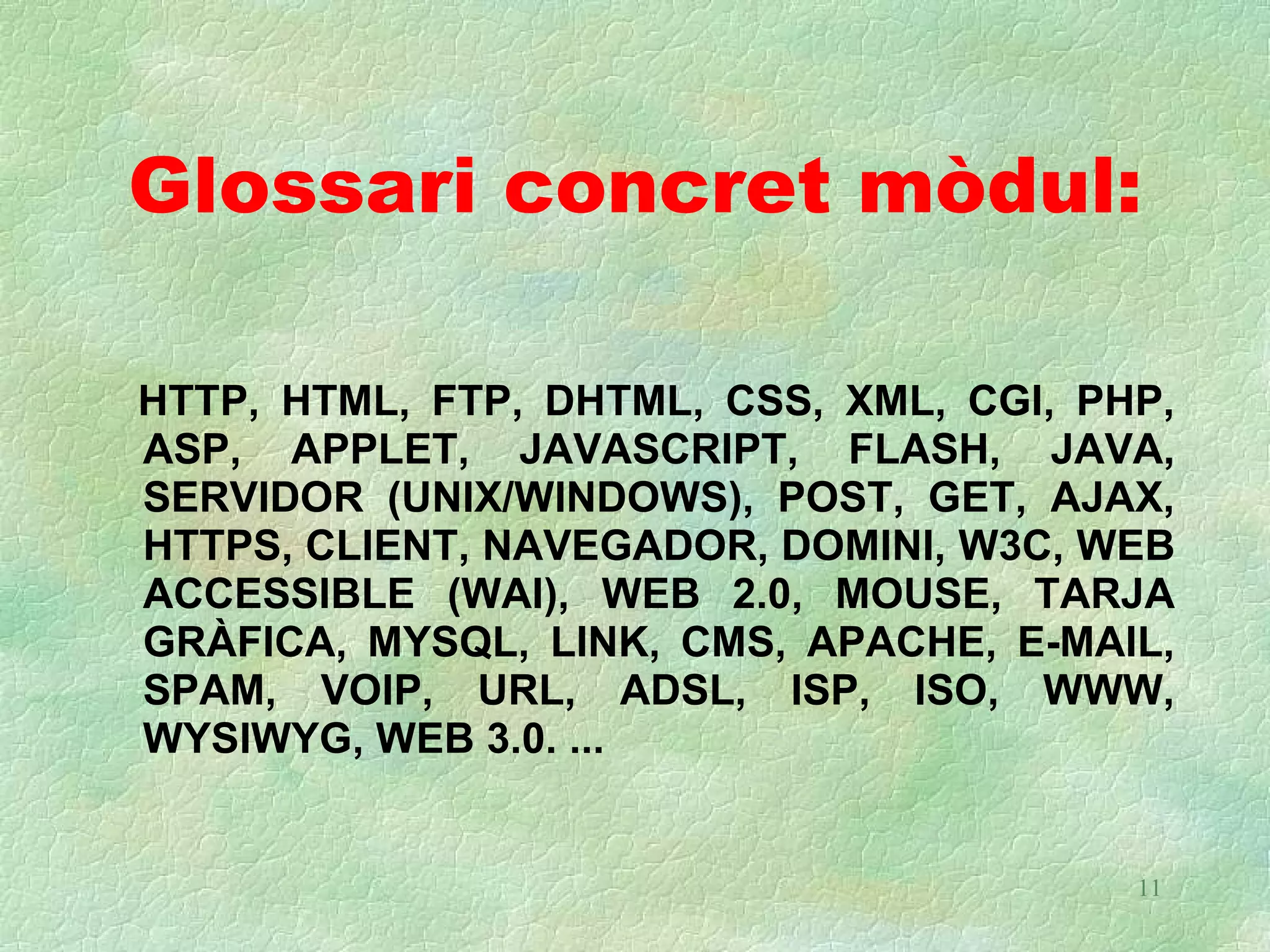 Glossari concret mòdul:

HTTP, HTML, FTP, DHTML, CSS, XML, CGI, PHP,
ASP, APPLET, JAVASCRIPT, FLASH, JAVA,
SERVIDOR (UNIX/WINDOWS), POST, GET, AJAX,
HTTPS, CLIENT, NAVEGADOR, DOMINI, W3C, WEB
ACCESSIBLE (WAI), WEB 2.0, MOUSE, TARJA
GRÀFICA, MYSQL, LINK, CMS, APACHE, E-MAIL,
SPAM, VOIP, URL, ADSL, ISP, ISO, WWW,
WYSIWYG, WEB 3.0. ...


                                         11
 