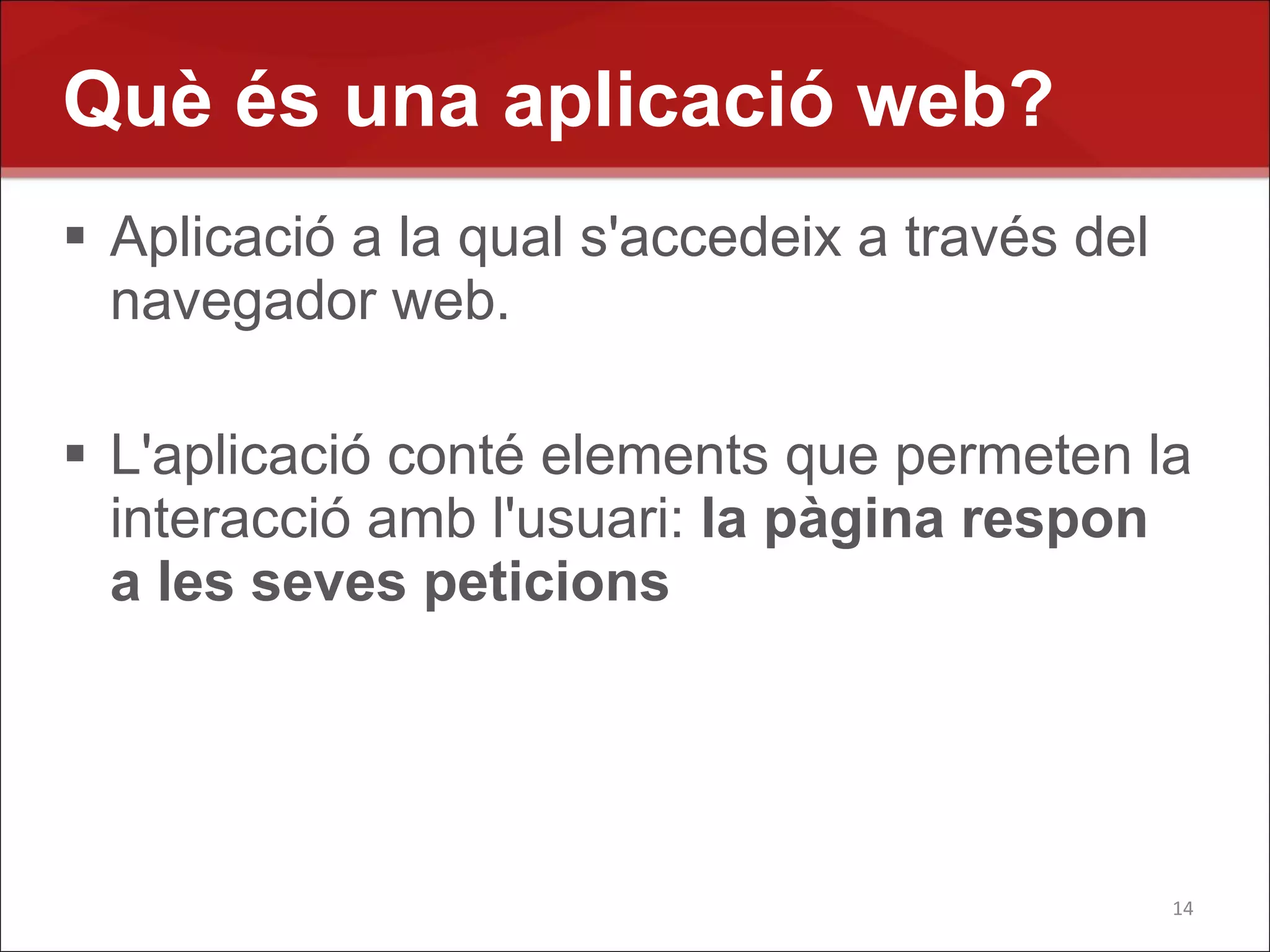 Què és una aplicació web?
 Aplicació a la qual s'accedeix a través del
  navegador web.

 L'aplicació conté elements que permeten la
  interacció amb l'usuari: la pàgina respon
  a les seves peticions




                                                14
 