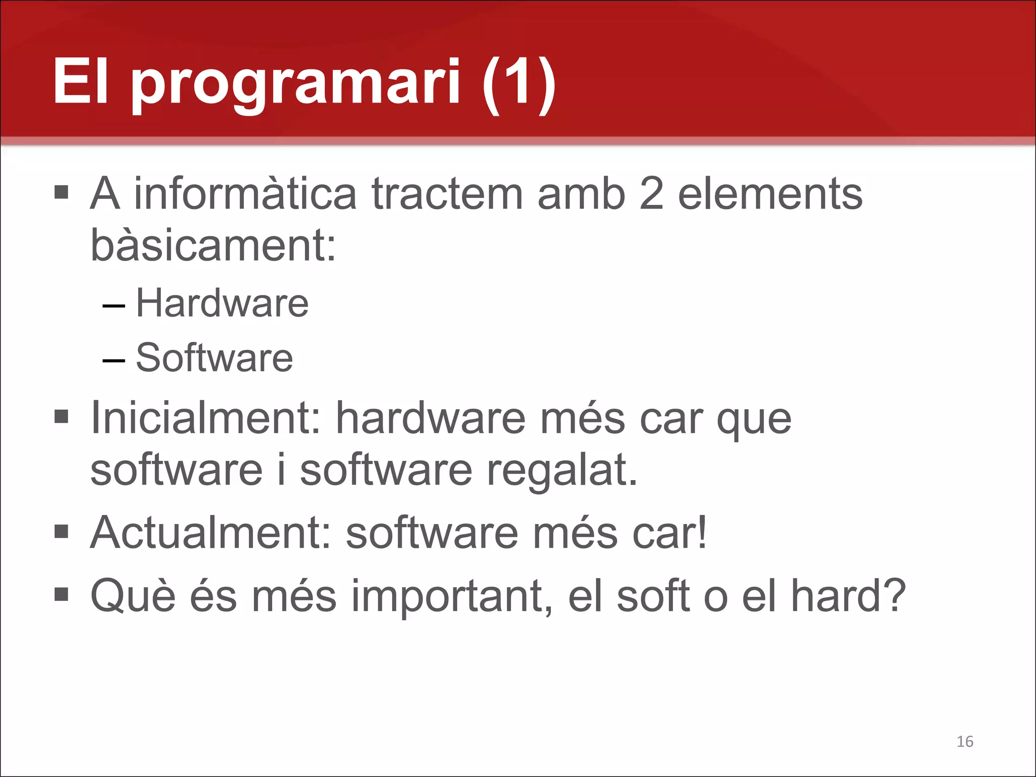 El programari (1)
 A informàtica tractem amb 2 elements
  bàsicament:
  – Hardware
  – Software
 Inicialment: hardware més car que
  software i software regalat.
 Actualment: software més car!
 Què és més important, el soft o el hard?

                                             16
 