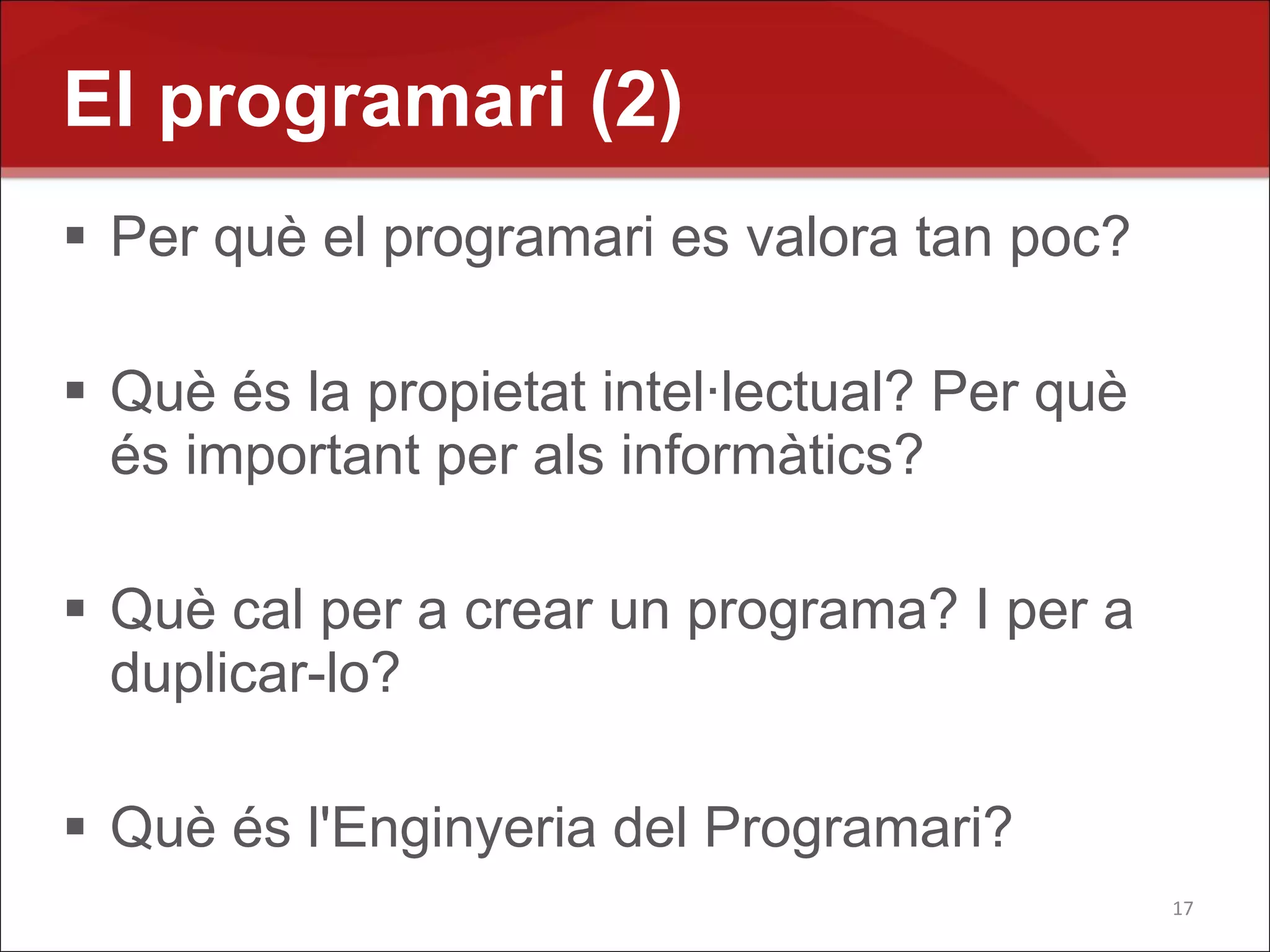 El programari (2)
 Per què el programari es valora tan poc?

 Què és la propietat intel·lectual? Per què
  és important per als informàtics?

 Què cal per a crear un programa? I per a
  duplicar-lo?

 Què és l'Enginyeria del Programari?
                                               17
 