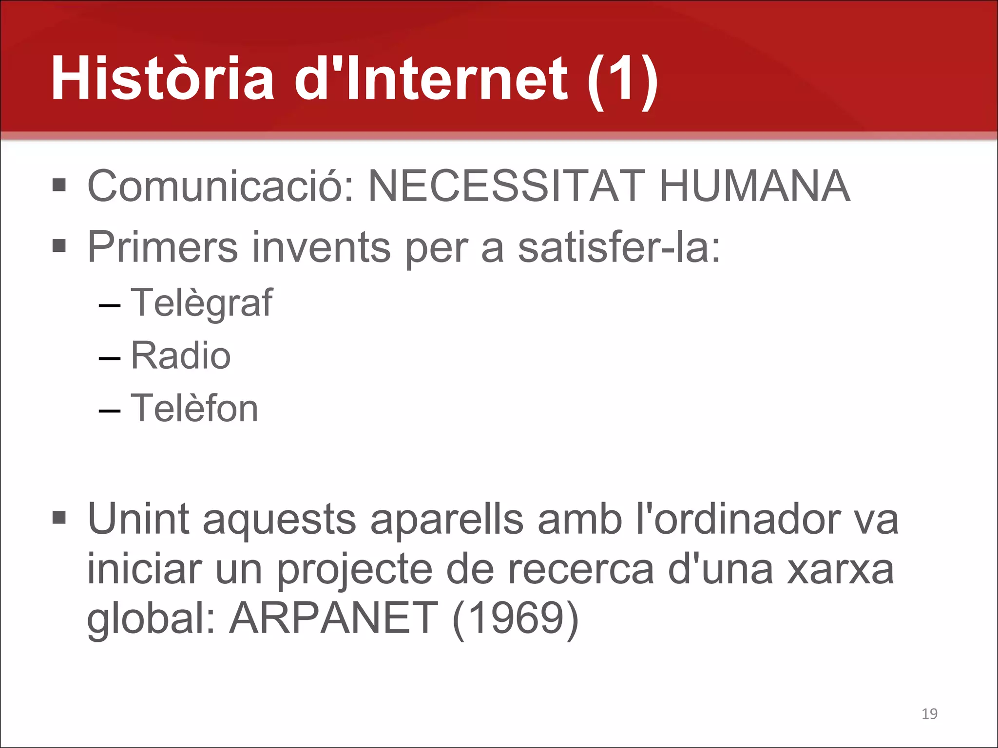 Història d'Internet (1)
 Comunicació: NECESSITAT HUMANA
 Primers invents per a satisfer-la:
  – Telègraf
  – Radio
  – Telèfon

 Unint aquests aparells amb l'ordinador va
  iniciar un projecte de recerca d'una xarxa
  global: ARPANET (1969)
                                               19
 