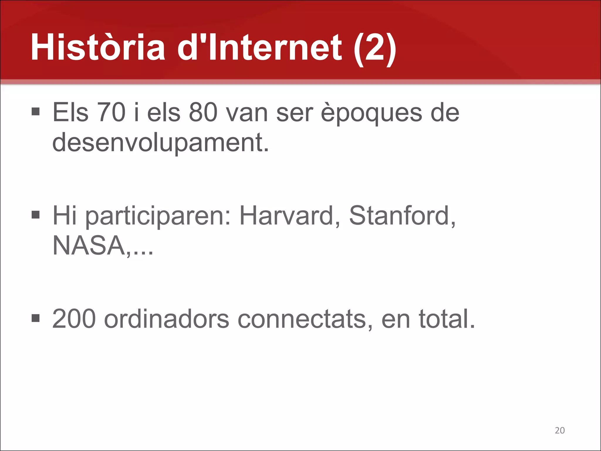 Història d'Internet (2)
 Els 70 i els 80 van ser èpoques de
  desenvolupament.

 Hi participaren: Harvard, Stanford,
  NASA,...

 200 ordinadors connectats, en total.


                                         20
 