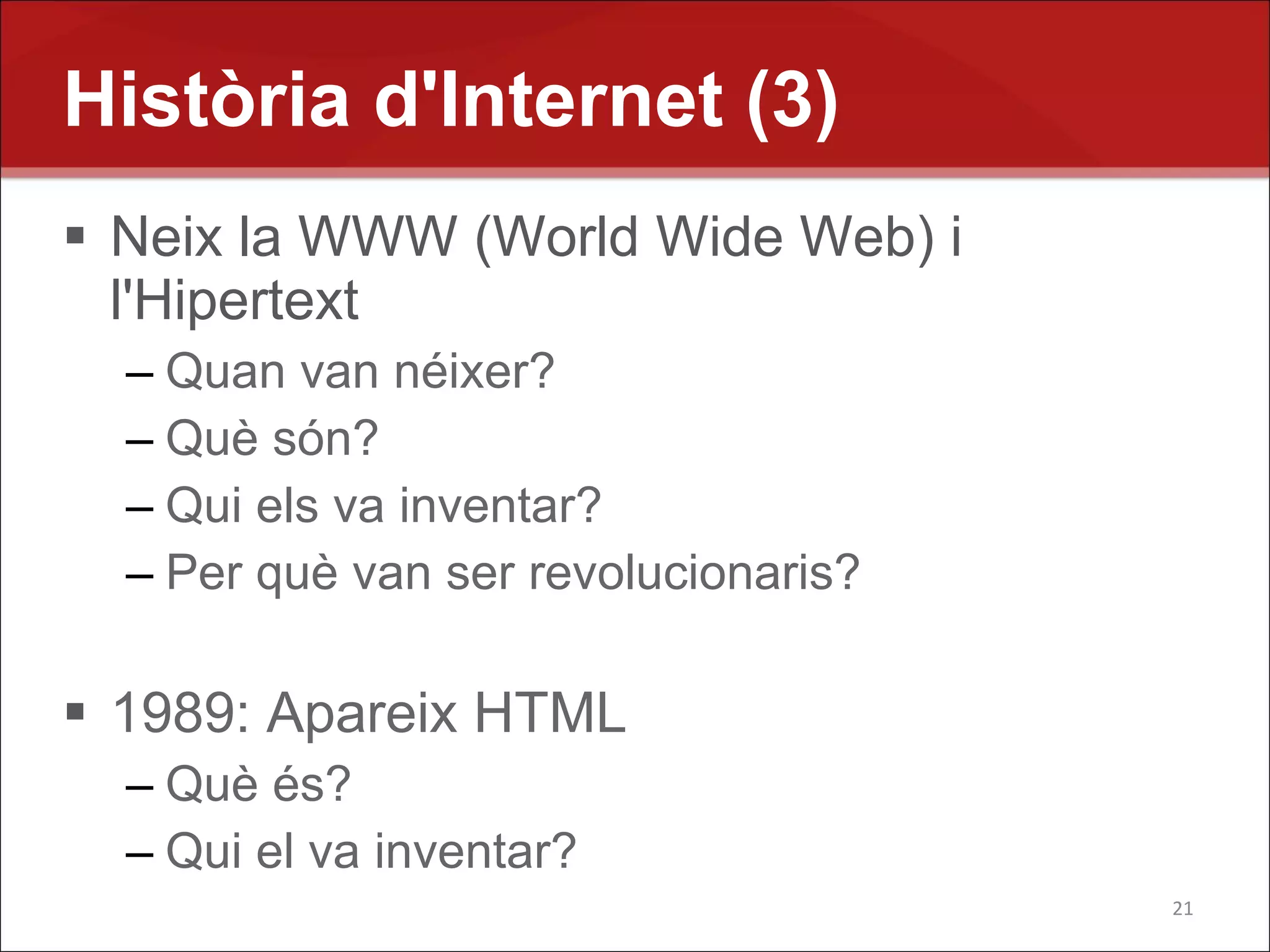 Història d'Internet (3)
 Neix la WWW (World Wide Web) i
  l'Hipertext
  – Quan van néixer?
  – Què són?
  – Qui els va inventar?
  – Per què van ser revolucionaris?

 1989: Apareix HTML
  – Què és?
  – Qui el va inventar?
                                      21
 