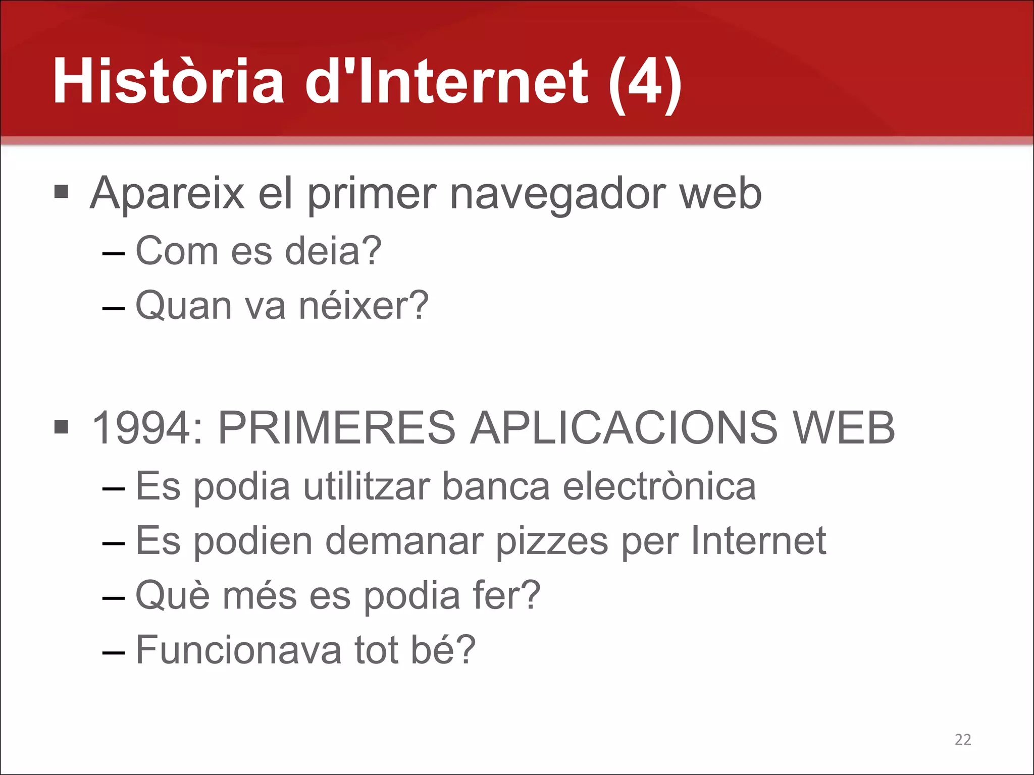 Història d'Internet (4)
 Apareix el primer navegador web
  – Com es deia?
  – Quan va néixer?


 1994: PRIMERES APLICACIONS WEB
  – Es podia utilitzar banca electrònica
  – Es podien demanar pizzes per Internet
  – Què més es podia fer?
  – Funcionava tot bé?

                                            22
 