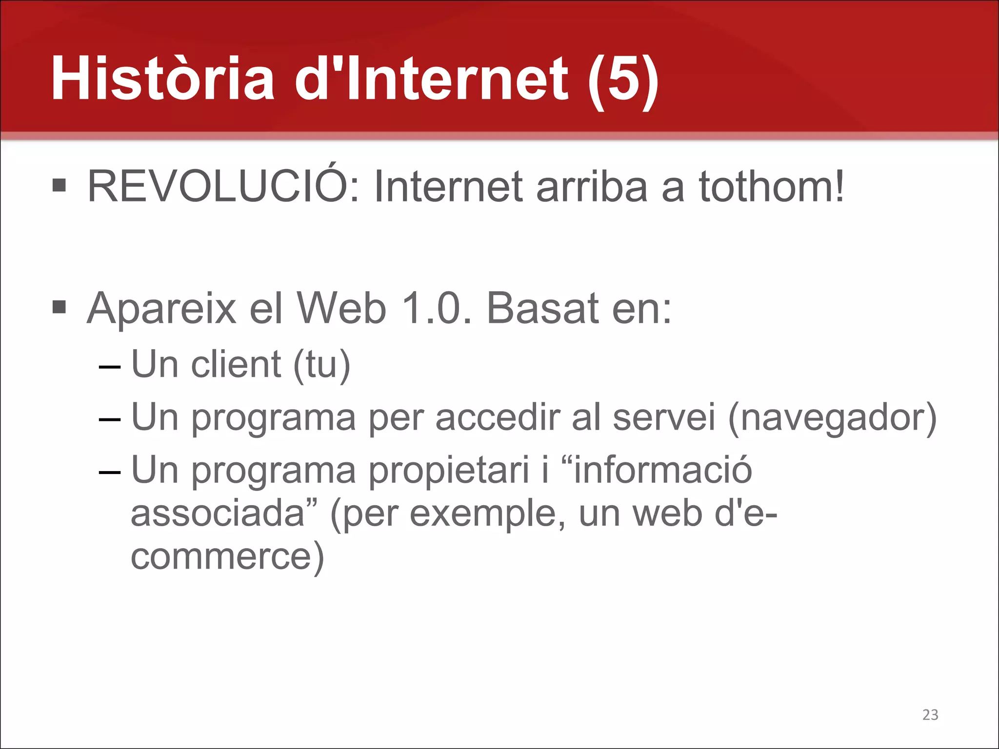 Història d'Internet (5)
 REVOLUCIÓ: Internet arriba a tothom!

 Apareix el Web 1.0. Basat en:
  – Un client (tu)
  – Un programa per accedir al servei (navegador)
  – Un programa propietari i “informació
    associada” (per exemple, un web d'e-
    commerce)


                                                23
 
