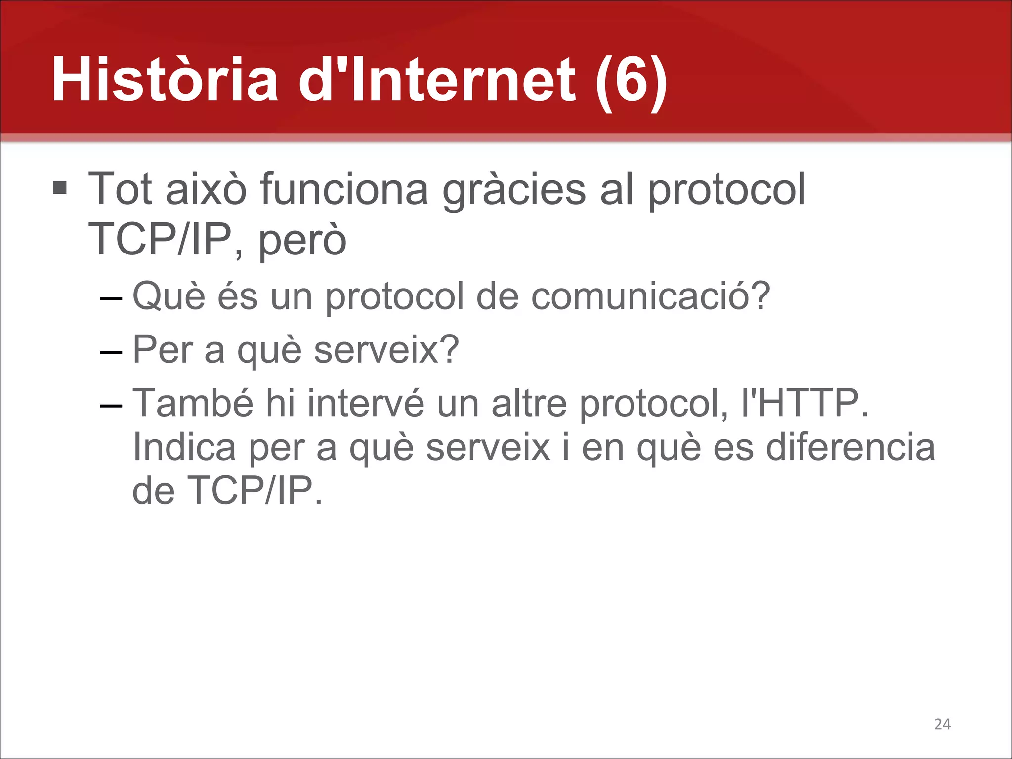 Història d'Internet (6)
 Tot això funciona gràcies al protocol
  TCP/IP, però
  – Què és un protocol de comunicació?
  – Per a què serveix?
  – També hi intervé un altre protocol, l'HTTP.
    Indica per a què serveix i en què es diferencia
    de TCP/IP.




                                                  24
 