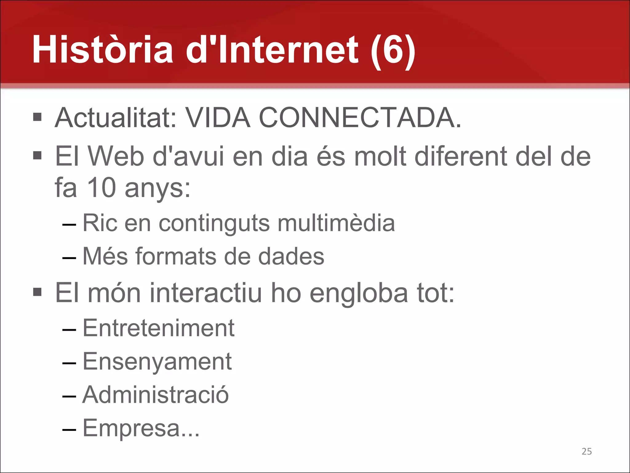 Història d'Internet (6)
 Actualitat: VIDA CONNECTADA.
 El Web d'avui en dia és molt diferent del de
  fa 10 anys:
  – Ric en continguts multimèdia
  – Més formats de dades
 El món interactiu ho engloba tot:
  – Entreteniment
  – Ensenyament
  – Administració
  – Empresa...
                                             25
 