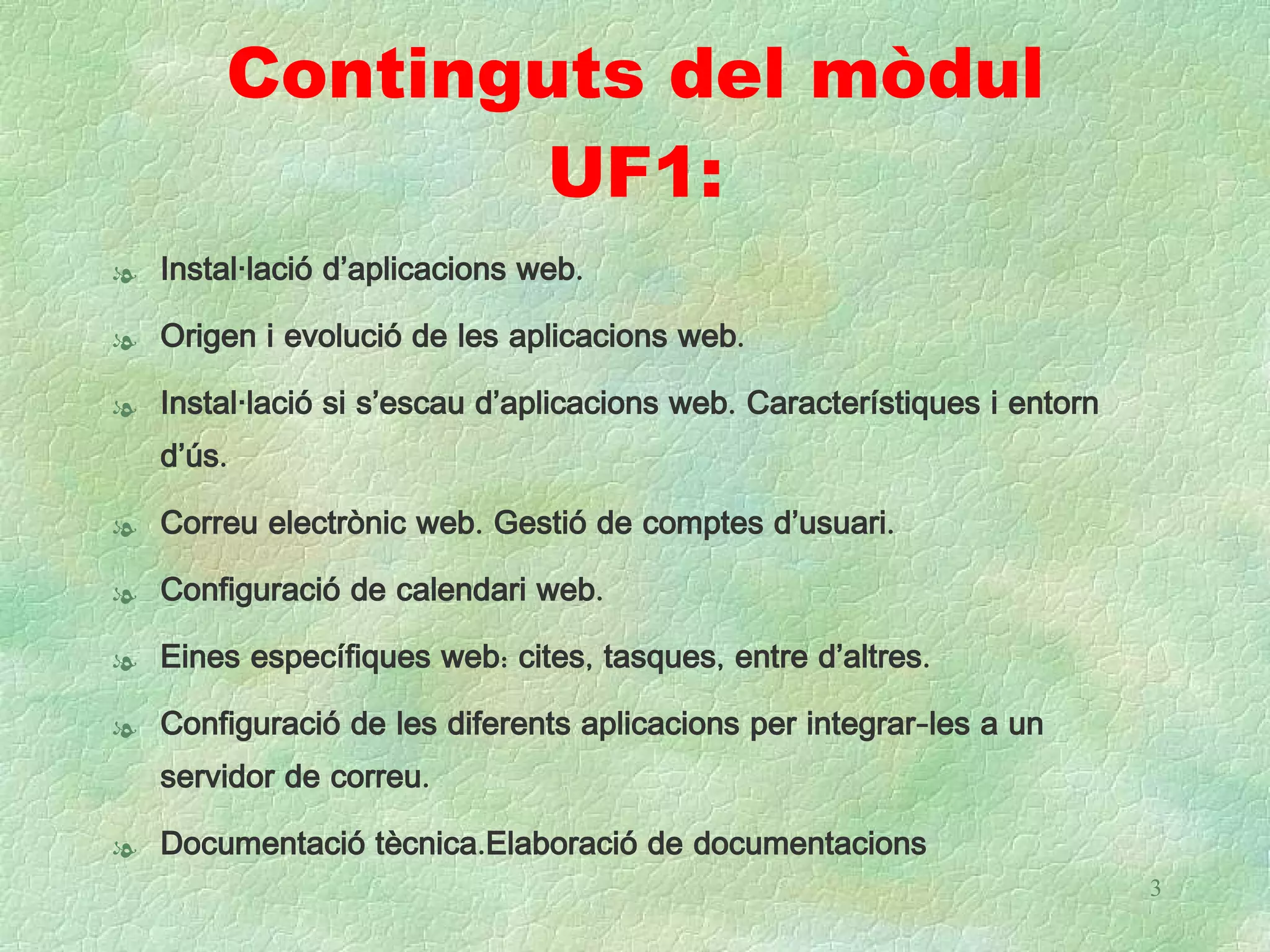 Continguts del mòdul
               UF1:
l Instal·lació d’aplicacions web.

l Origen i evolució de les aplicacions web.

l Instal·lació si s’escau d’aplicacions web. Característiques i entorn
  d’ús.

l Correu electrònic web. Gestió de comptes d’usuari.

l Configuració de calendari web.

l Eines específiques web: cites, tasques, entre d’altres.

l Configuració de les diferents aplicacions per integrar-les a un
  servidor de correu.

l Documentació tècnica.Elaboració de documentacions
                                                                         3
 