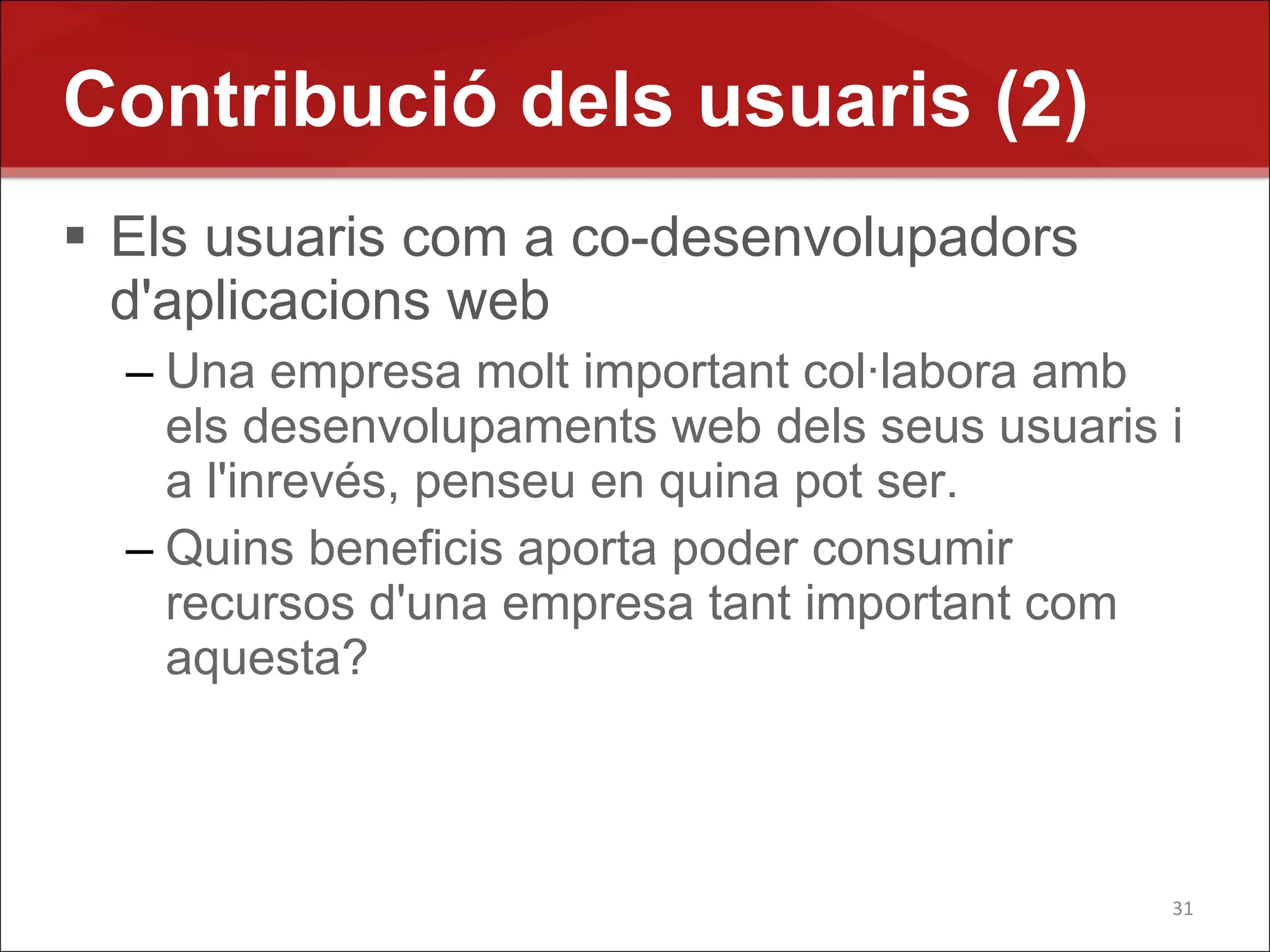 Contribució dels usuaris (2)
 Els usuaris com a co-desenvolupadors
  d'aplicacions web
  – Una empresa molt important col·labora amb
    els desenvolupaments web dels seus usuaris i
    a l'inrevés, penseu en quina pot ser.
  – Quins beneficis aporta poder consumir
    recursos d'una empresa tant important com
    aquesta?



                                               31
 