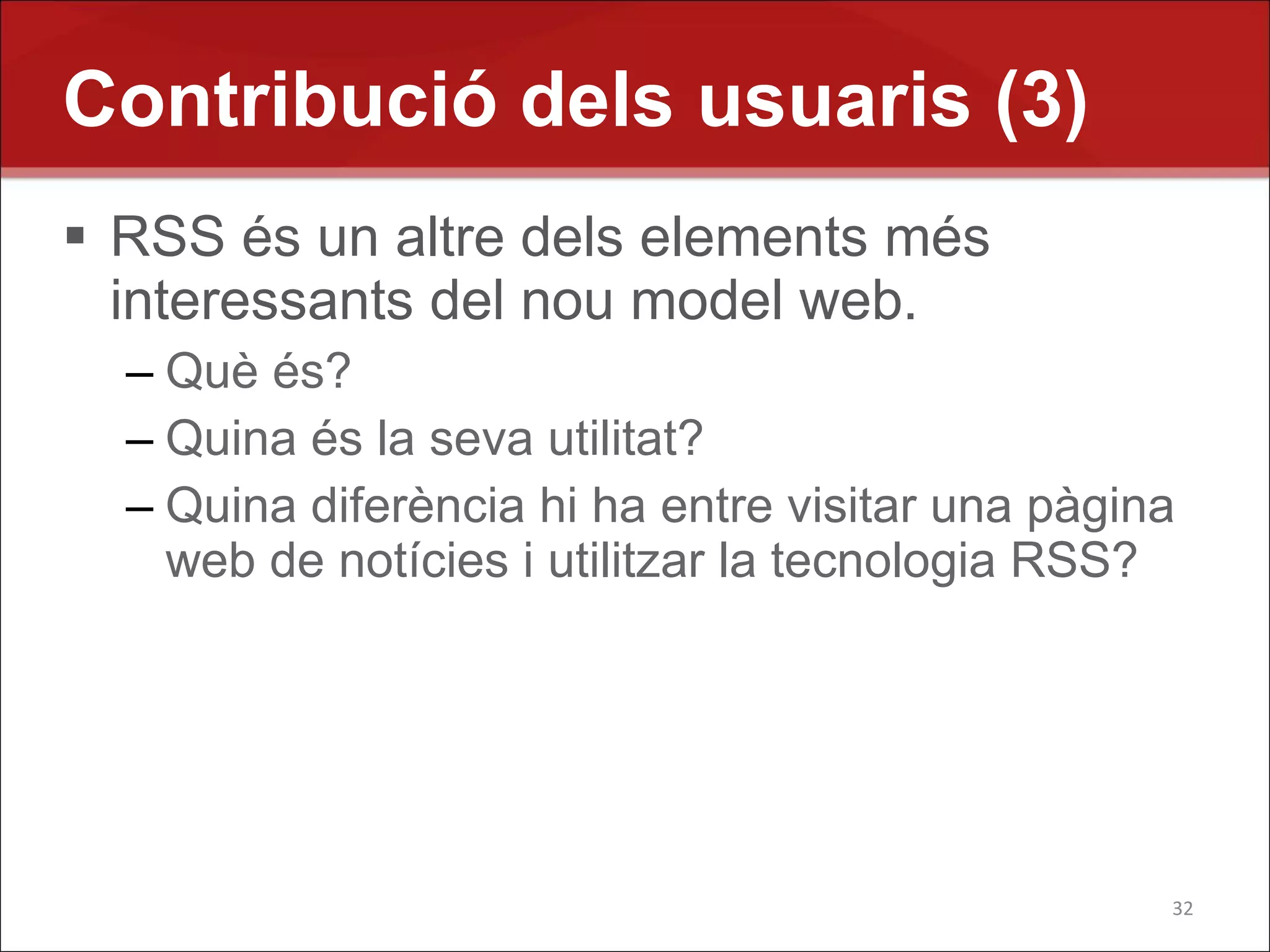 Contribució dels usuaris (3)
 RSS és un altre dels elements més
  interessants del nou model web.
  – Què és?
  – Quina és la seva utilitat?
  – Quina diferència hi ha entre visitar una pàgina
    web de notícies i utilitzar la tecnologia RSS?




                                                  32
 
