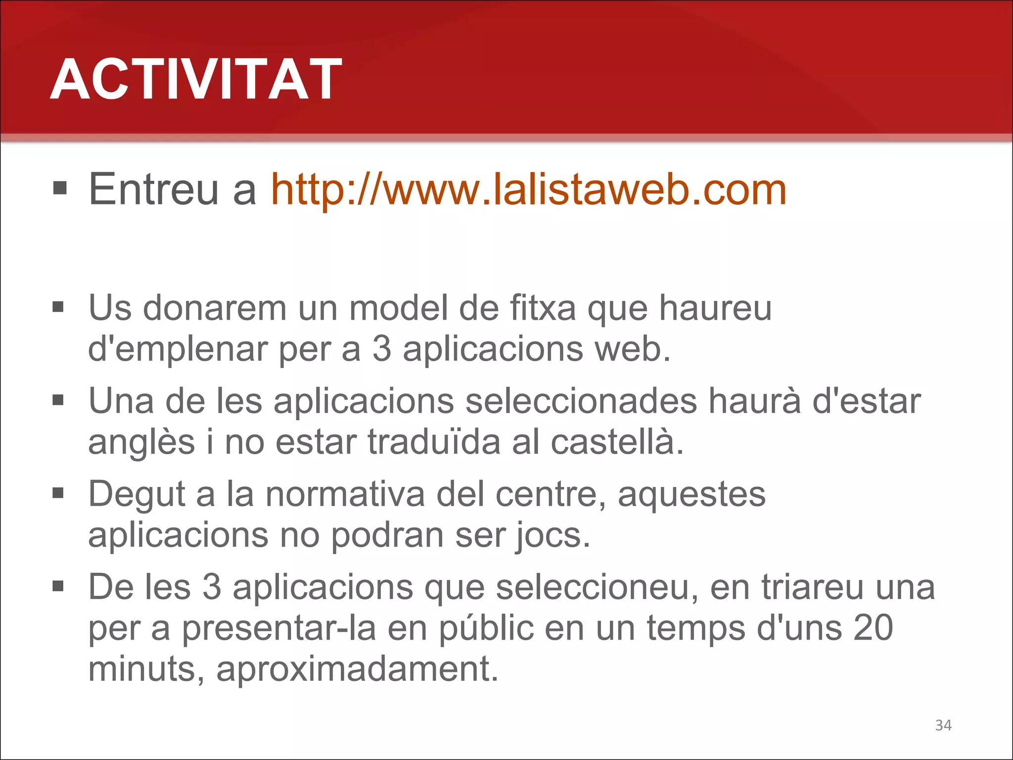 ACTIVITAT
 Entreu a http://www.lalistaweb.com

 Us donarem un model de fitxa que haureu
  d'emplenar per a 3 aplicacions web.
 Una de les aplicacions seleccionades haurà d'estar
  anglès i no estar traduïda al castellà.
 Degut a la normativa del centre, aquestes
  aplicacions no podran ser jocs.
 De les 3 aplicacions que seleccioneu, en triareu una
  per a presentar-la en públic en un temps d'uns 20
  minuts, aproximadament.
                                                     34
 