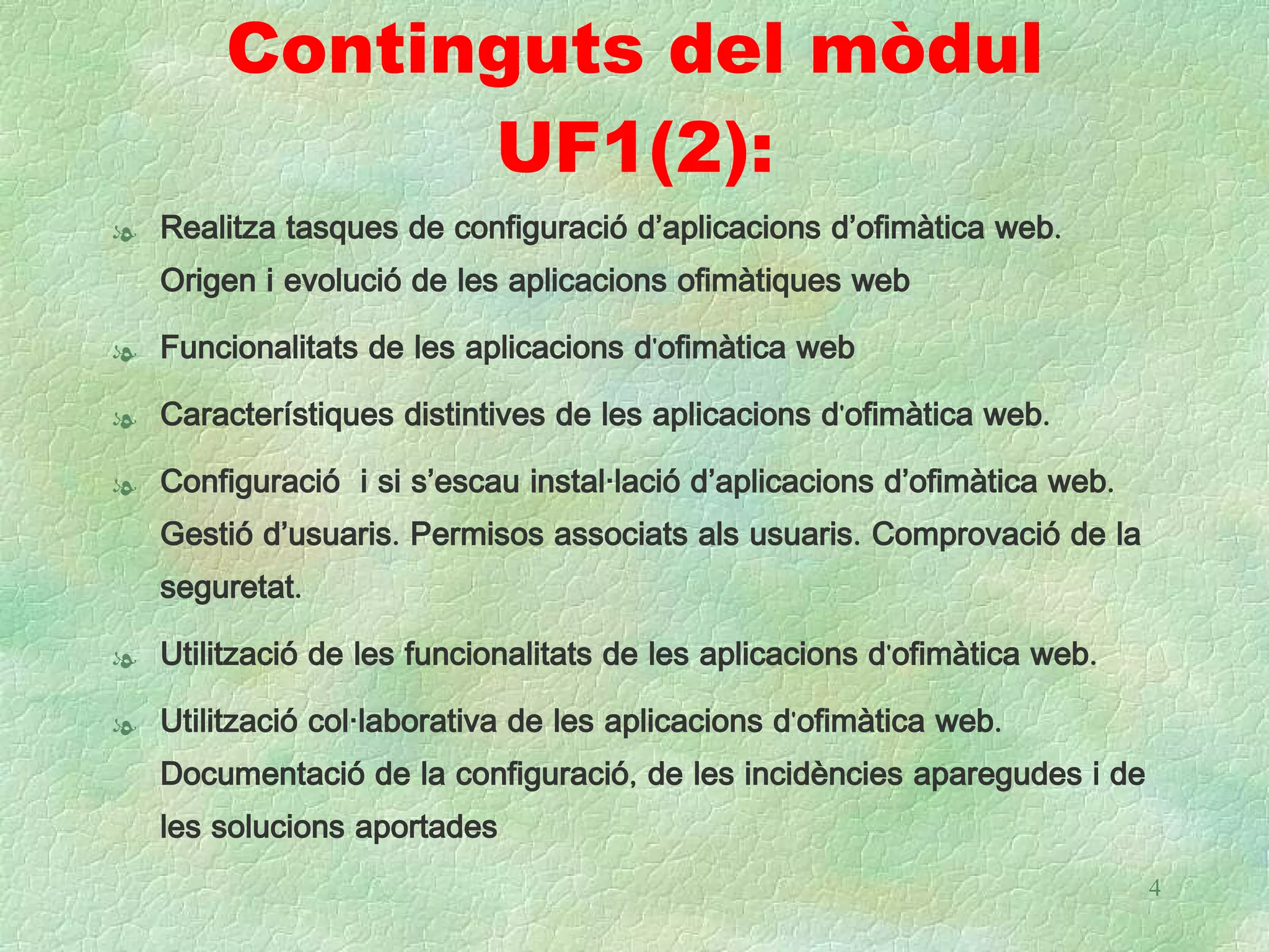 Continguts del mòdul
              UF1(2):
l Realitza tasques de configuració d’aplicacions d’ofimàtica web.
  Origen i evolució de les aplicacions ofimàtiques web

l Funcionalitats de les aplicacions d'ofimàtica web

l Característiques distintives de les aplicacions d'ofimàtica web.

l Configuració i si s’escau instal·lació d’aplicacions d’ofimàtica web.
  Gestió d’usuaris. Permisos associats als usuaris. Comprovació de la
   seguretat.

l Utilització de les funcionalitats de les aplicacions d'ofimàtica web.

l Utilització col·laborativa de les aplicacions d'ofimàtica web.
  Documentació de la configuració, de les incidències aparegudes i de
   les solucions aportades
                                                                          4
 