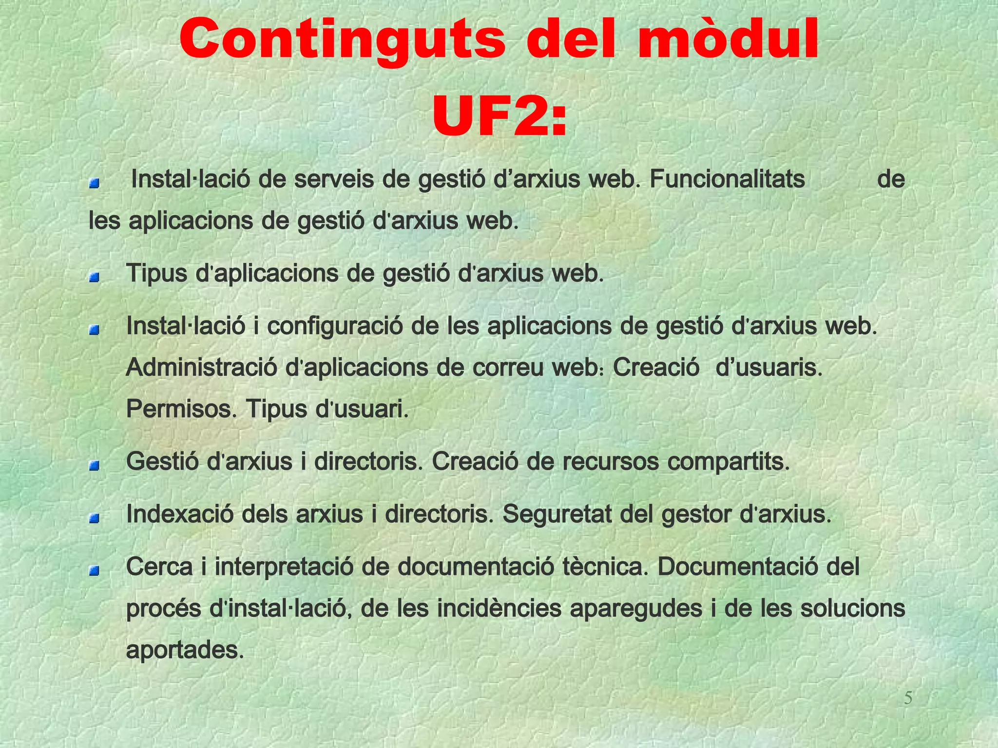 Continguts del mòdul
               UF2:
   Instal·lació de serveis de gestió d’arxius web. Funcionalitats       de
les aplicacions de gestió d'arxius web.

   Tipus d'aplicacions de gestió d'arxius web.

   Instal·lació i configuració de les aplicacions de gestió d'arxius web.
   Administració d'aplicacions de correu web: Creació d’usuaris.
   Permisos. Tipus d'usuari.

   Gestió d'arxius i directoris. Creació de recursos compartits.

   Indexació dels arxius i directoris. Seguretat del gestor d'arxius.

   Cerca i interpretació de documentació tècnica. Documentació del
   procés d'instal·lació, de les incidències aparegudes i de les solucions
   aportades.
                                                                            5
 
