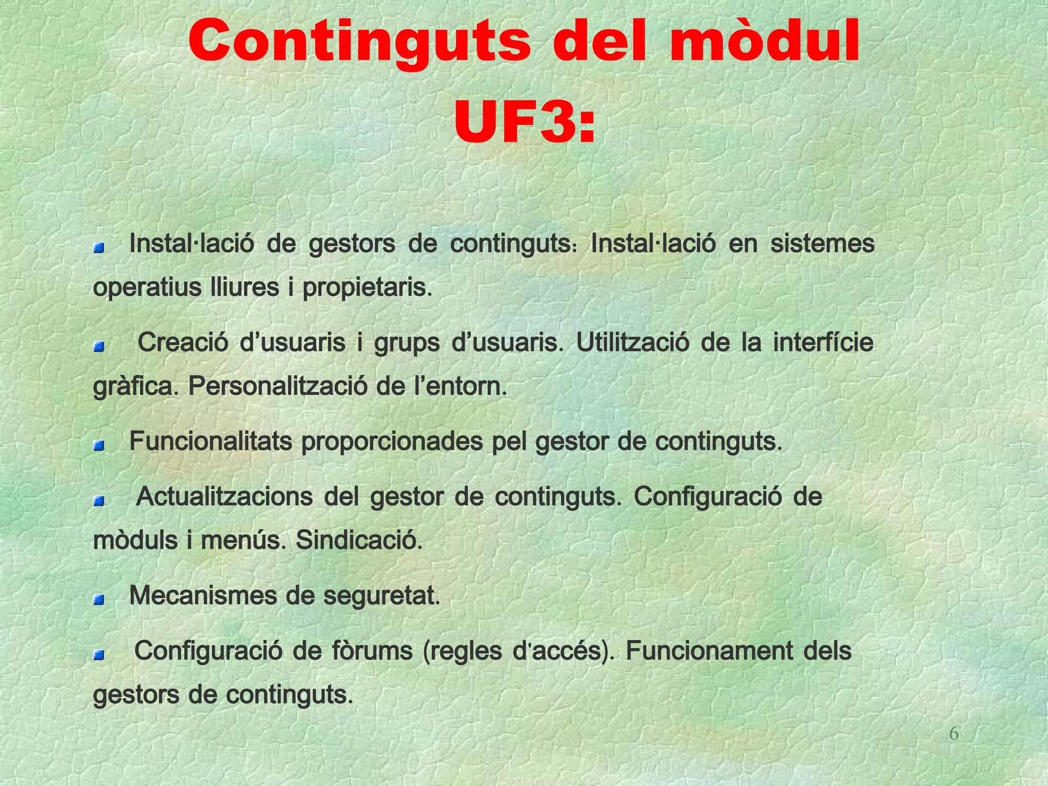 Continguts del mòdul
               UF3:
   Instal·lació de gestors de continguts: Instal·lació en sistemes
operatius lliures i propietaris.

    Creació d’usuaris i grups d’usuaris. Utilització de la interfície
gràfica. Personalització de l’entorn.

   Funcionalitats proporcionades pel gestor de continguts.

    Actualitzacions del gestor de continguts. Configuració de
mòduls i menús. Sindicació.

   Mecanismes de seguretat.

   Configuració de fòrums (regles d'accés). Funcionament dels
gestors de continguts.
                                                                        6
 