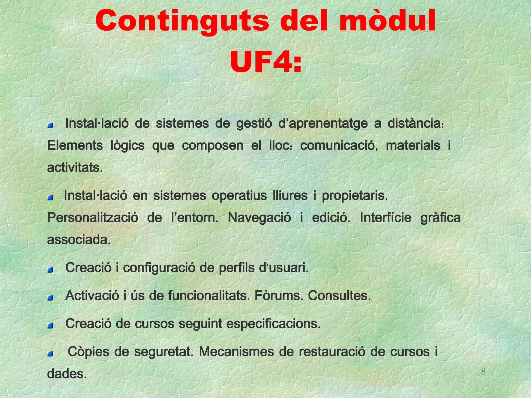 Continguts del mòdul
                UF4:
   Instal·lació de sistemes de gestió d’aprenentatge a distància:
Elements lògics que composen el lloc: comunicació, materials i
activitats.

   Instal·lació en sistemes operatius lliures i propietaris.
Personalització de l’entorn. Navegació i edició. Interfície gràfica
associada.

   Creació i configuració de perfils d'usuari.

   Activació i ús de funcionalitats. Fòrums. Consultes.

   Creació de cursos seguint especificacions.

    Còpies de seguretat. Mecanismes de restauració de cursos i
dades.                                                                8
 