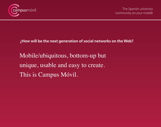 The Spanish university
community on your mobile
campusmóvil
¿How will be the next generation of social networks on the Web?
Mobile/ubiquitous, bottom-up but
unique, usable and easy to create.
This is Campus Móvil.
 