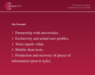 The Spanish university
community on your mobile
campusmóvil
Key Concepts
1. 	Partnership with universities.
2. 	Exclusivity and actual user profiles.
3. 	Voice equals value.
4. 	Mobile short texts.
5. 	Production and recovery of pieces of
information (post-it style).
 