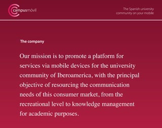 The Spanish university
community on your mobile
campusmóvil
The company
Our mission is to promote a platform for
services via mobile devices for the university
community of Iberoamerica, with the principal
objective of resourcing the communication
needs of this consumer market, from the
recreational level to knowledge management
for academic purposes.
 