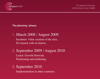 The Spanish university
community on your mobile
campusmóvil
The planning / phases
1. 	March 2008 / August 2009
	 Incubator. Value creation of the idea..
	 Pre-launch with invitation.
2. 	September 2009 / August 2010
	 Lunch. Growth Network.
	 Positioning and marketing.
3. 	September 2010
	 Implementation in other countries.
 