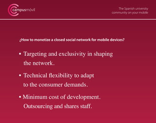 The Spanish university
community on your mobile
campusmóvil
¿How to monetize a closed social network for mobile devices?
• 	Targeting and exclusivity in shaping
the network.
• 	Technical flexibility to adapt
	 to the consumer demands.
• Minimum cost of development.
Outsourcing and shares staff.
 