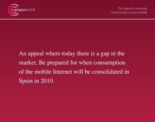 The Spanish university
community on your mobile
campusmóvil
An appeal where today there is a gap in the
market. Be prepared for when consumption
of the mobile Internet will be consolidated in
Spain in 2010.
 