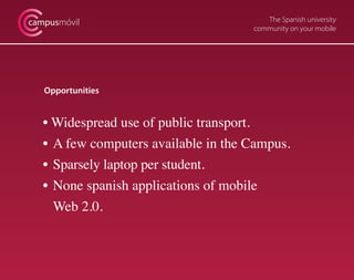 The Spanish university
community on your mobile
campusmóvil
Opportunities
• Widespread use of public transport.
•	A few computers available in the Campus.
•	Sparsely laptop per student.
•	None spanish applications of mobile
	 Web 2.0.
 