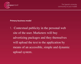 The Spanish university
community on your mobile
campusmóvil
Primary business model
1. 	Contextual publicity in the personal web
	 site of the user. Marketers will buy
advertizing packages and they themselves
	 will upload the text to the application by
	 means of an accessible, simple and dynamic
	 upload system.
 