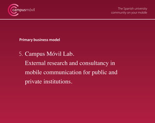 The Spanish university
community on your mobile
campusmóvil
Primary business model
5. 	Campus Móvil Lab.
	 External research and consultancy in
	 mobile communication for public and
	 private institutions.
 