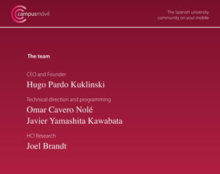 The Spanish university
community on your mobile
campusmóvil
The team
CEO and Founder
Hugo Pardo Kuklinski
Technical direction and programming
Omar Cavero Nolé
Javier Yamashita Kawabata
HCI Research
Joel Brandt
 