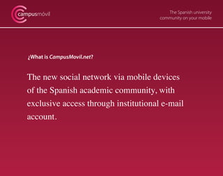 The Spanish university
community on your mobile
campusmóvil
¿What is CampusMovil.net?
The new social network via mobile devices
of the Spanish academic community, with
exclusive access through institutional e-mail
account.
 