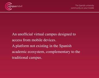 The Spanish university
community on your mobile
campusmóvil
An unofficial virtual campus designed to
access from mobile devices.
A platform not existing in the Spanish
academic ecosystem, complementary to the
traditional campus.
 