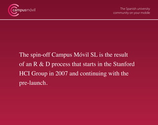 The Spanish university
community on your mobile
campusmóvil
The spin-off Campus Móvil SL is the result
of an R & D process that starts in the Stanford
HCI Group in 2007 and continuing with the
pre-launch.
 