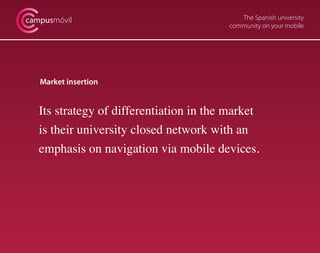 The Spanish university
community on your mobile
campusmóvil
Market insertion
Its strategy of differentiation in the market
is their university closed network with an
emphasis on navigation via mobile devices.
 